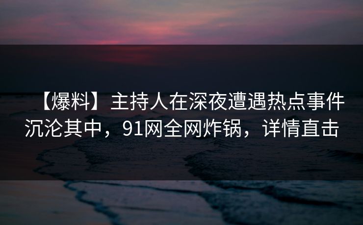 【爆料】主持人在深夜遭遇热点事件沉沦其中，91网全网炸锅，详情直击