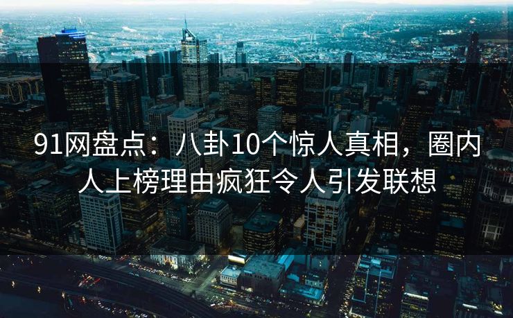 91网盘点：八卦10个惊人真相，圈内人上榜理由疯狂令人引发联想