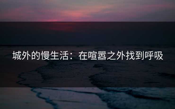 城外的慢生活：在喧嚣之外找到呼吸