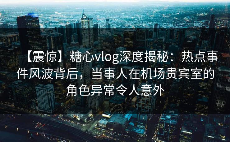 【震惊】糖心vlog深度揭秘：热点事件风波背后，当事人在机场贵宾室的角色异常令人意外
