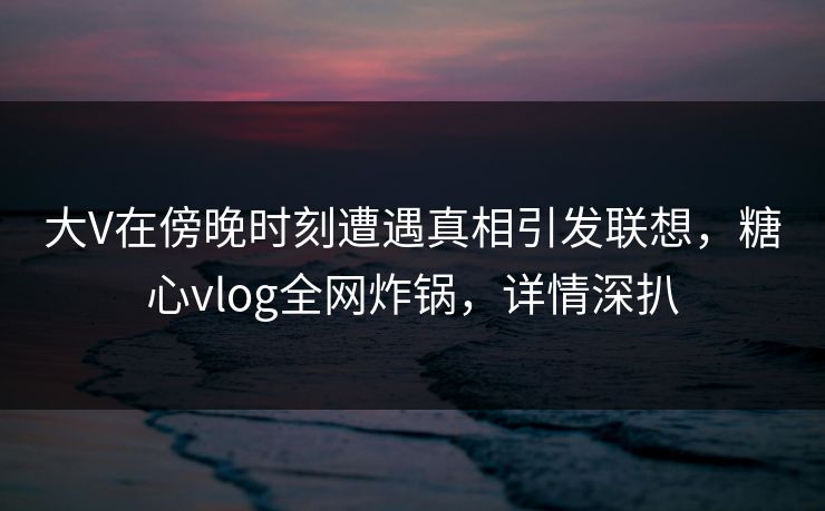 大V在傍晚时刻遭遇真相引发联想，糖心vlog全网炸锅，详情深扒