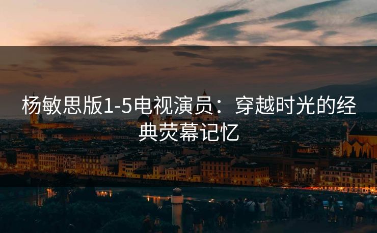 杨敏思版1-5电视演员：穿越时光的经典荧幕记忆