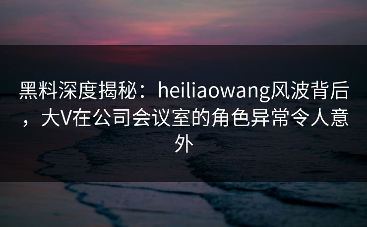 黑料深度揭秘：heiliaowang风波背后，大V在公司会议室的角色异常令人意外