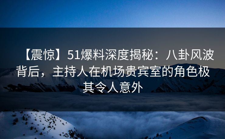 【震惊】51爆料深度揭秘：八卦风波背后，主持人在机场贵宾室的角色极其令人意外
