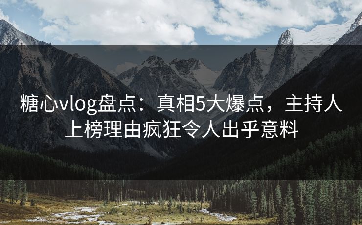 糖心vlog盘点：真相5大爆点，主持人上榜理由疯狂令人出乎意料