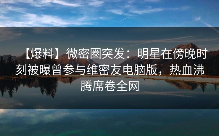 【爆料】微密圈突发：明星在傍晚时刻被曝曾参与维密友电脑版，热血沸腾席卷全网