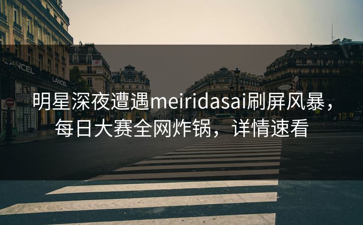 明星深夜遭遇meiridasai刷屏风暴，每日大赛全网炸锅，详情速看