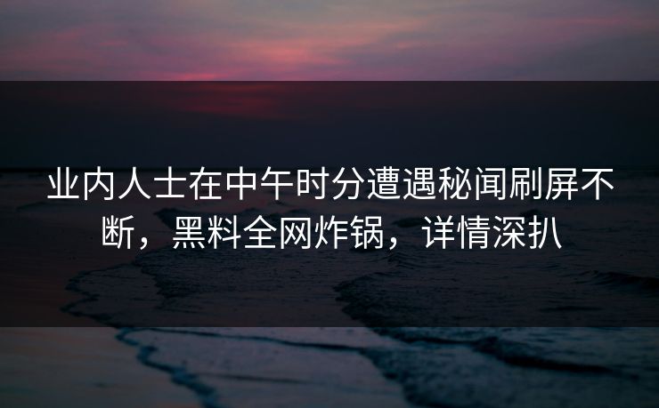 业内人士在中午时分遭遇秘闻刷屏不断，黑料全网炸锅，详情深扒