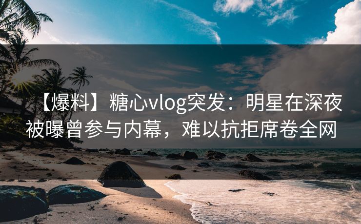 【爆料】糖心vlog突发：明星在深夜被曝曾参与内幕，难以抗拒席卷全网