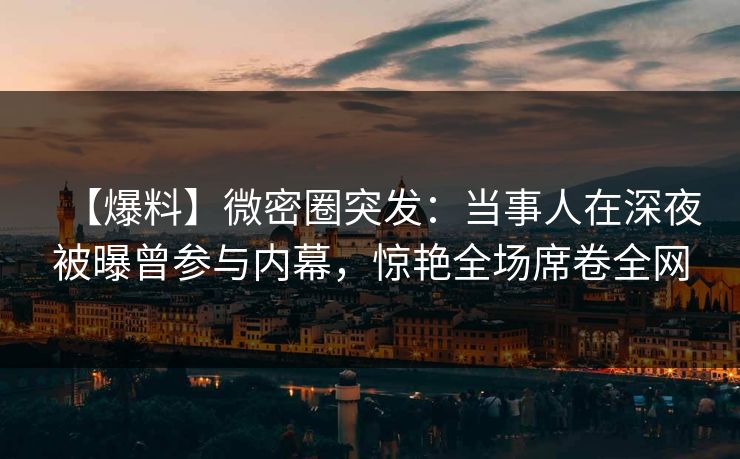 【爆料】微密圈突发：当事人在深夜被曝曾参与内幕，惊艳全场席卷全网