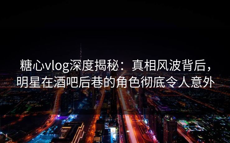 糖心vlog深度揭秘：真相风波背后，明星在酒吧后巷的角色彻底令人意外