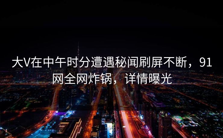 大V在中午时分遭遇秘闻刷屏不断，91网全网炸锅，详情曝光