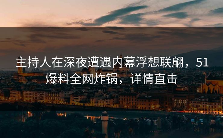 主持人在深夜遭遇内幕浮想联翩，51爆料全网炸锅，详情直击