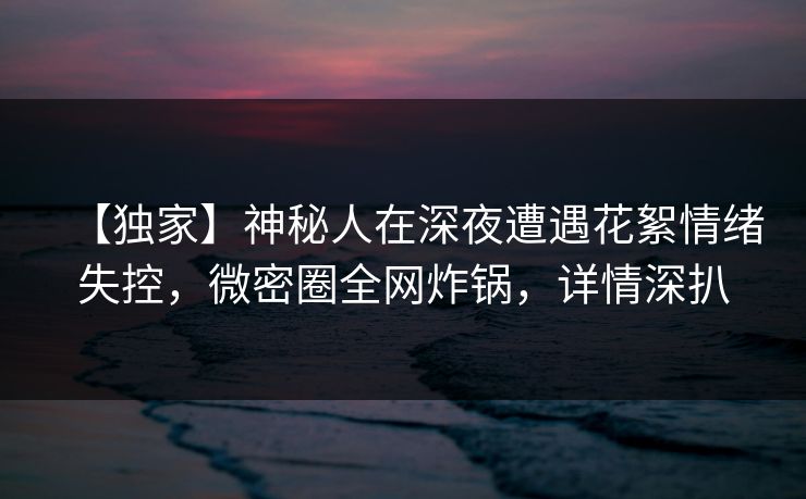 【独家】神秘人在深夜遭遇花絮情绪失控，微密圈全网炸锅，详情深扒