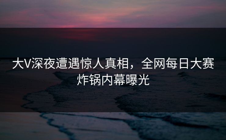 大V深夜遭遇惊人真相，全网每日大赛炸锅内幕曝光