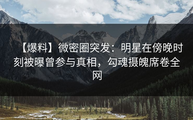 【爆料】微密圈突发:明星在傍晚时刻被曝曾参与真相,勾魂摄魄席卷全网 【爆料】微密圈突发:明星在傍晚时刻被曝曾参与真相,勾魂摄魄席卷全网