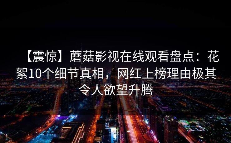 【震惊】蘑菇影视在线观看盘点：花絮10个细节真相，网红上榜理由极其令人欲望升腾