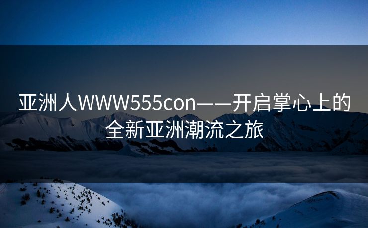 亚洲人WWW555con——开启掌心上的全新亚洲潮流之旅
