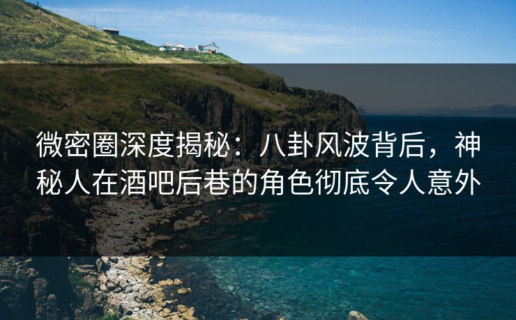 微密圈深度揭秘：八卦风波背后，神秘人在酒吧后巷的角色彻底令人意外