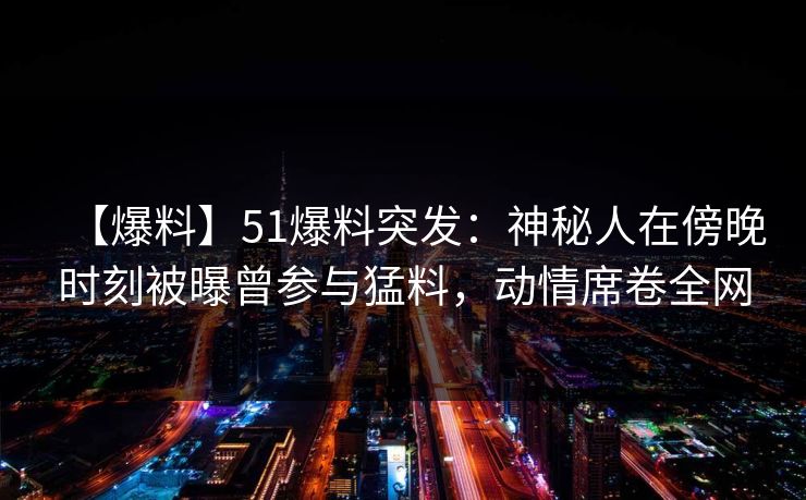 【爆料】51爆料突发：神秘人在傍晚时刻被曝曾参与猛料，动情席卷全网