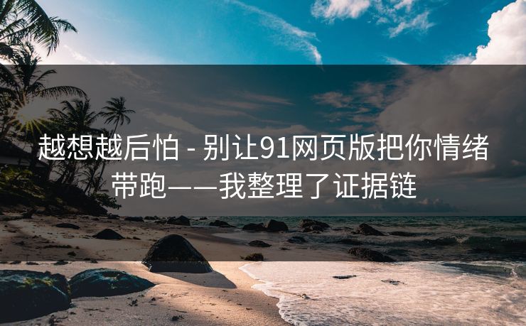 越想越后怕 - 别让91网页版把你情绪带跑——我整理了证据链