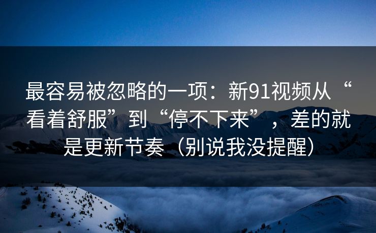 最容易被忽略的一项：新91视频从“看着舒服”到“停不下来”，差的就是更新节奏（别说我没提醒）