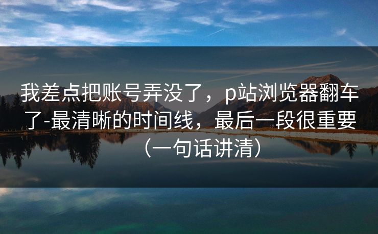 我差点把账号弄没了，p站浏览器翻车了-最清晰的时间线，最后一段很重要（一句话讲清）