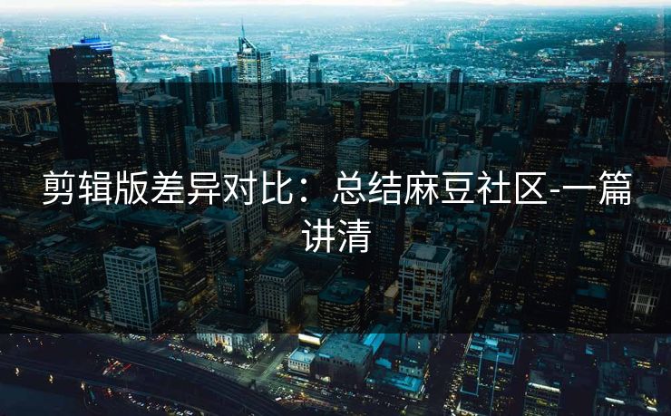 剪辑版差异对比：总结麻豆社区-一篇讲清