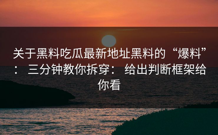 关于黑料吃瓜最新地址黑料的“爆料”： 三分钟教你拆穿： 给出判断框架给你看