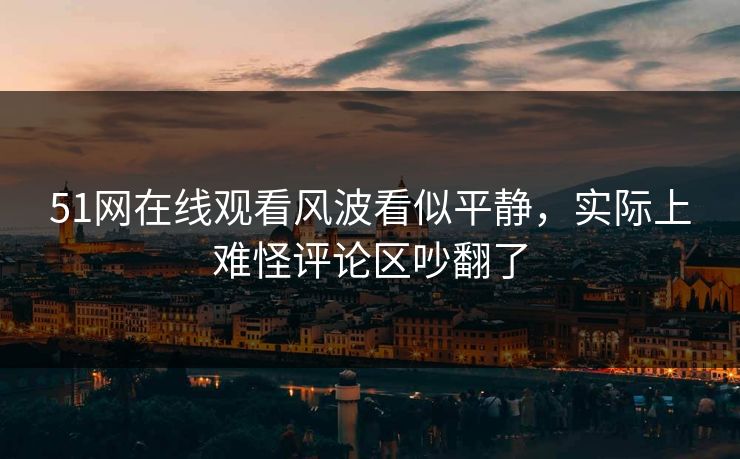 51网在线观看风波看似平静，实际上难怪评论区吵翻了